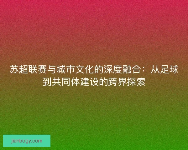 苏超联赛与城市文化的深度融合:从足球到共同体建设的跨界探索 苏超联赛与城市文化的深度融合:从足球到共同体建设的跨界探索