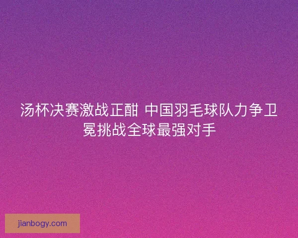 汤杯决赛激战正酣 中国羽毛球队力争卫冕挑战全球最强对手 汤杯决赛激战正酣 中国羽毛球队力争卫冕挑战全球最强对手