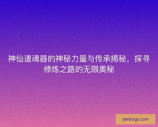神仙道魂器的神秘力量与传承揭秘，探寻修炼之路的无限奥秘