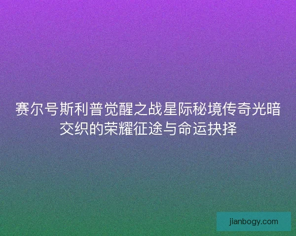赛尔号斯利普觉醒之战星际秘境传奇光暗交织的荣耀征途与命运抉择