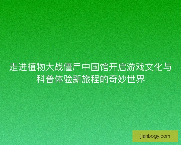 走进植物大战僵尸中国馆开启游戏文化与科普体验新旅程的奇妙世界