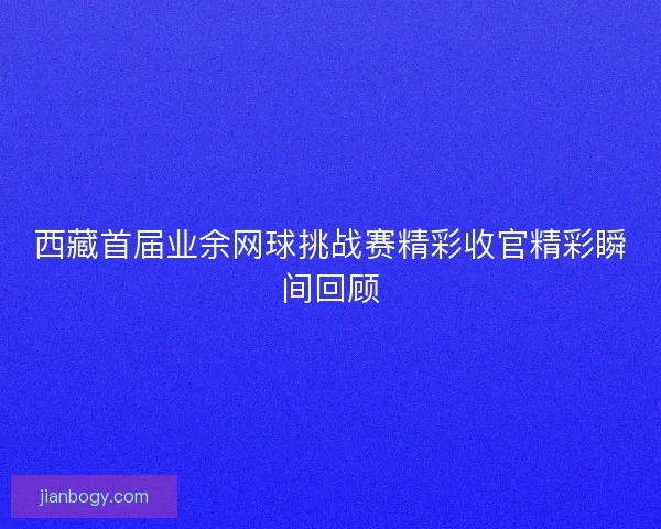 西藏首届业余网球挑战赛精彩收官精彩瞬间回顾
