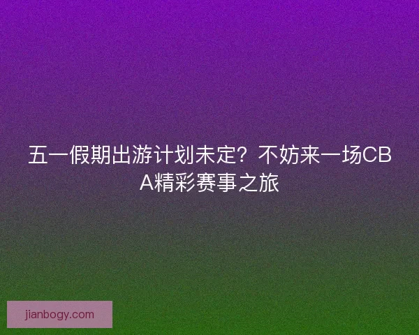 五一假期出游计划未定？不妨来一场CBA精彩赛事之旅