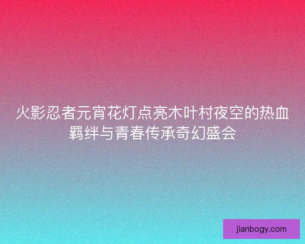 火影忍者元宵花灯点亮木叶村夜空的热血羁绊与青春传承奇幻盛会