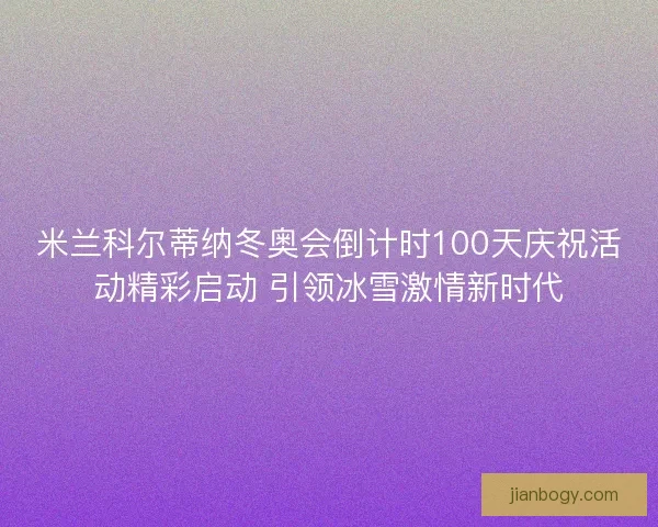 米兰科尔蒂纳冬奥会倒计时100天庆祝活动精彩启动 引领冰雪激情新时代