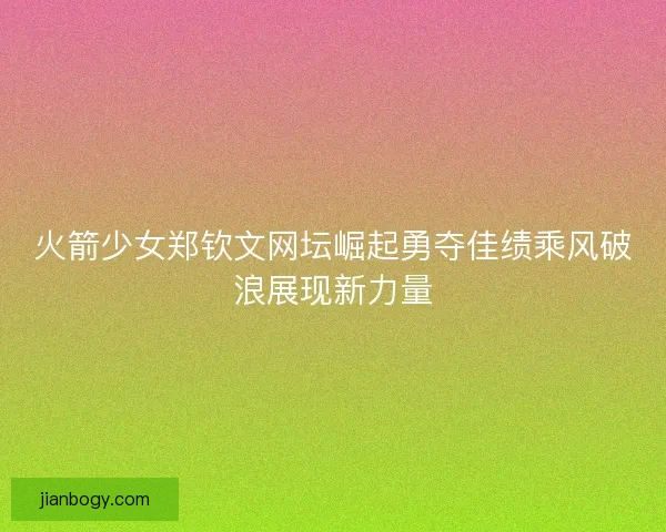 火箭少女郑钦文网坛崛起勇夺佳绩乘风破浪展现新力量 火箭少女郑钦文网坛崛起勇夺佳绩乘风破浪展现新力量